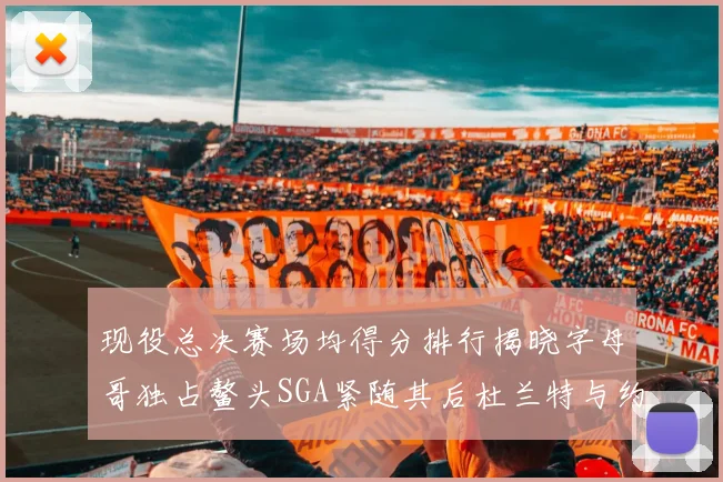 现役总决赛场均得分排行揭晓字母哥独占鳌头SGA紧随其后杜兰特与约基奇争夺第三