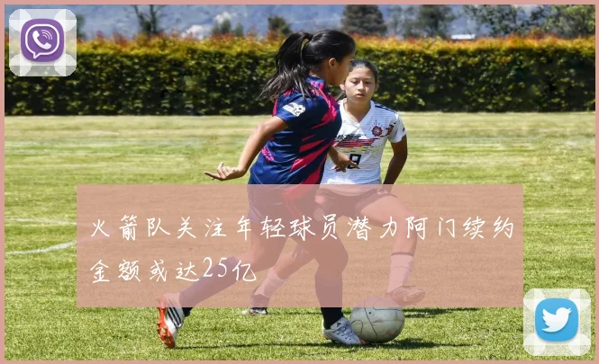 火箭队关注年轻球员潜力阿门续约金额或达25亿