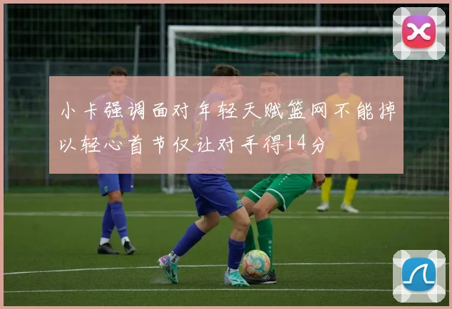 小卡强调面对年轻天赋篮网不能掉以轻心首节仅让对手得14分