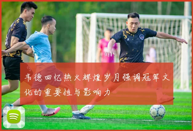 韦德回忆热火辉煌岁月强调冠军文化的重要性与影响力