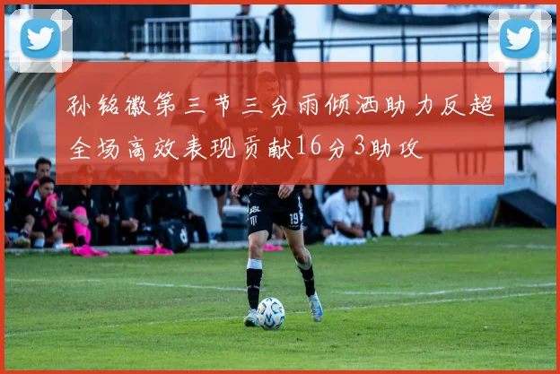 孙铭徽第三节三分雨倾洒助力反超全场高效表现贡献16分3助攻
