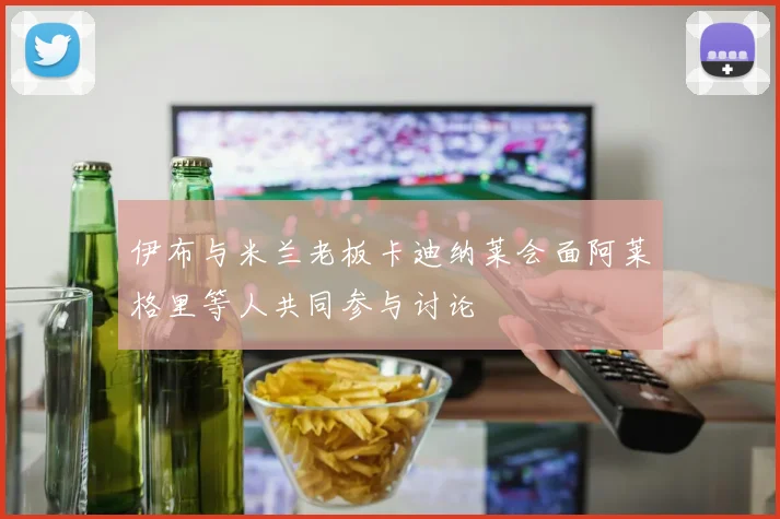伊布与米兰老板卡迪纳莱会面阿莱格里等人共同参与讨论