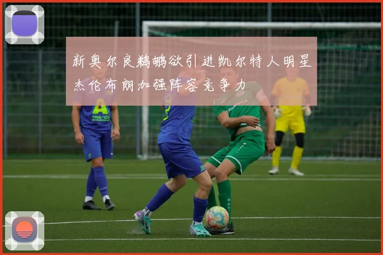 新奥尔良鹈鹕欲引进凯尔特人明星杰伦布朗加强阵容竞争力