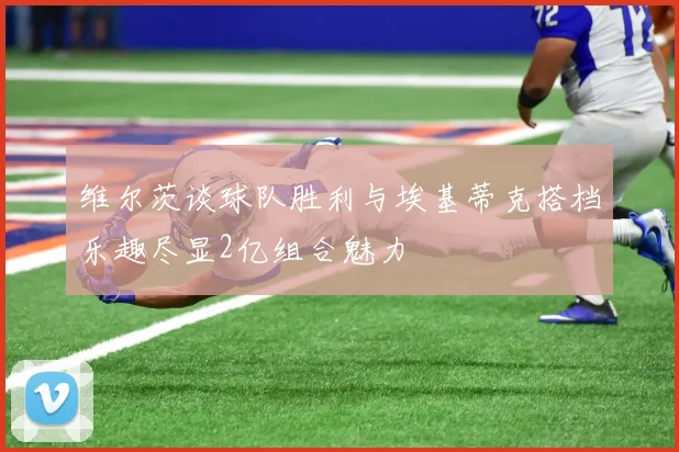 维尔茨谈球队胜利与埃基蒂克搭档乐趣尽显2亿组合魅力