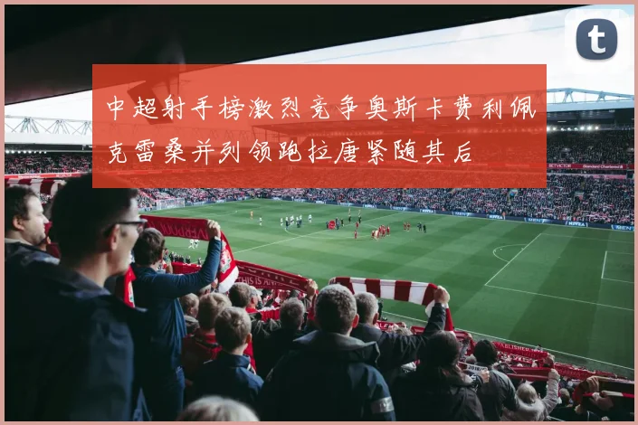 中超射手榜激烈竞争奥斯卡费利佩克雷桑并列领跑拉唐紧随其后