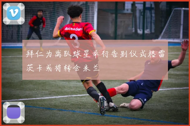 拜仁为离队球星举行告别仪式格雷茨卡或将转会米兰