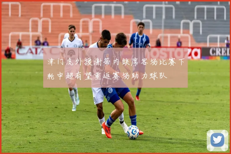 津门虎外援谢蒂内缺席客场比赛下轮中超有望重返赛场助力球队