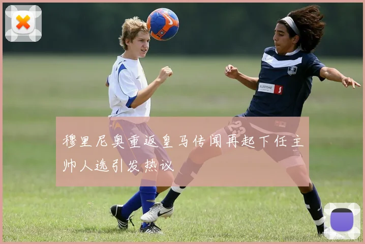穆里尼奥重返皇马传闻再起下任主帅人选引发热议