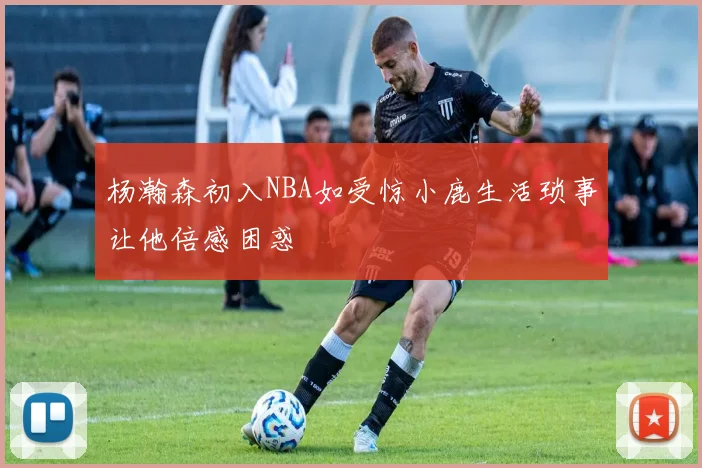 杨瀚森初入NBA如受惊小鹿生活琐事让他倍感困惑