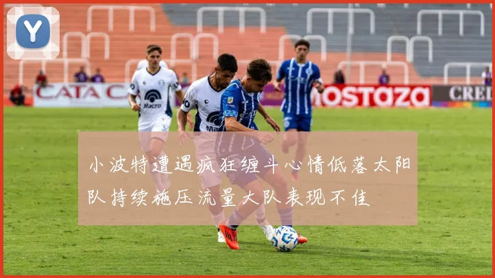 小波特遭遇疯狂缠斗心情低落太阳队持续施压流量大队表现不佳