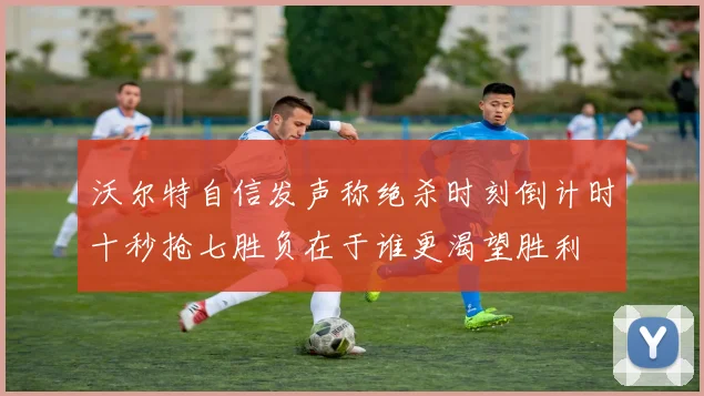 沃尔特自信发声称绝杀时刻倒计时十秒抢七胜负在于谁更渴望胜利