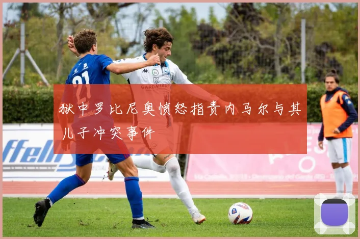 狱中罗比尼奥愤怒指责内马尔与其儿子冲突事件