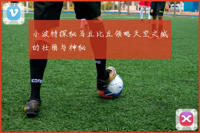 小波特探秘马丘比丘领略天空之城的壮丽与神秘