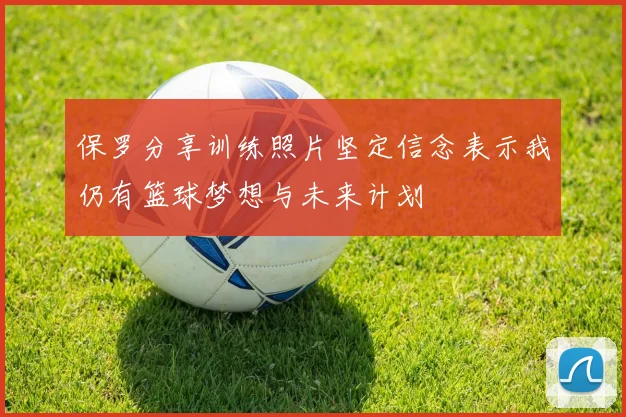 保罗分享训练照片坚定信念表示我仍有篮球梦想与未来计划
