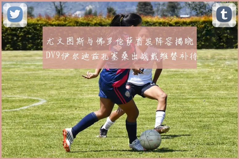 尤文图斯与佛罗伦萨首发阵容揭晓DV9伊尔迪兹孔塞桑出战戴维替补待命