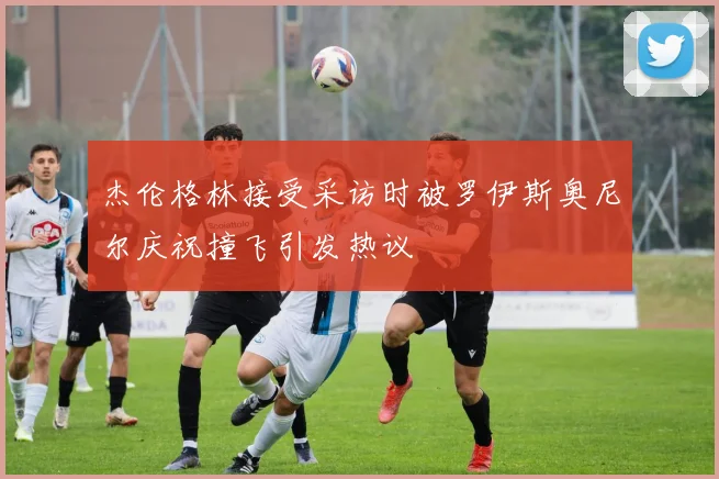 杰伦格林接受采访时被罗伊斯奥尼尔庆祝撞飞引发热议