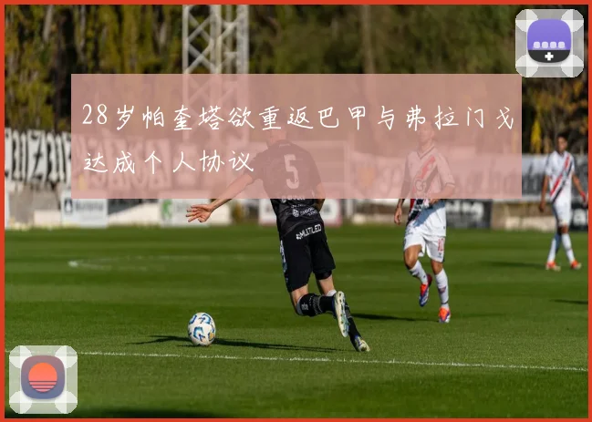 28岁帕奎塔欲重返巴甲与弗拉门戈达成个人协议
