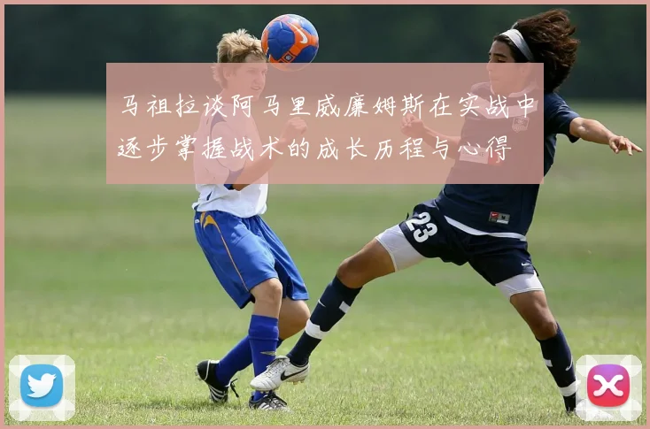 马祖拉谈阿马里威廉姆斯在实战中逐步掌握战术的成长历程与心得