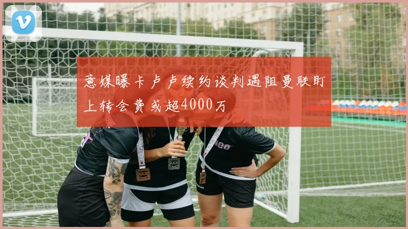 意媒曝卡卢卢续约谈判遇阻曼联盯上转会费或超4000万