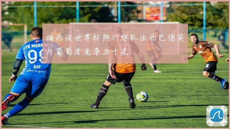梅西谈世界杯热门球队法西巴德英与葡萄牙竞争力十足